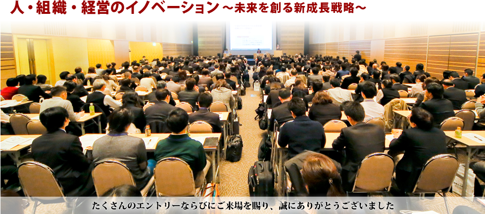 テーマ：人・組織・経営のイノベーション～未来を創る新成長戦略～ 2013年11月12日、13日 10時～19時 東京・大阪同時開催 たくさんのエントリーならびにご来場を賜り、誠にありがとうございました