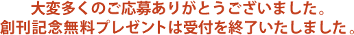 大変多くのご応募ありがとうございました。創刊記念無料プレゼントは受付を終了いたしました。