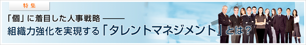 【特集】「個」に着目した人事戦略 ―― 組織力強化を実現する「タレントマネジメント」とは？